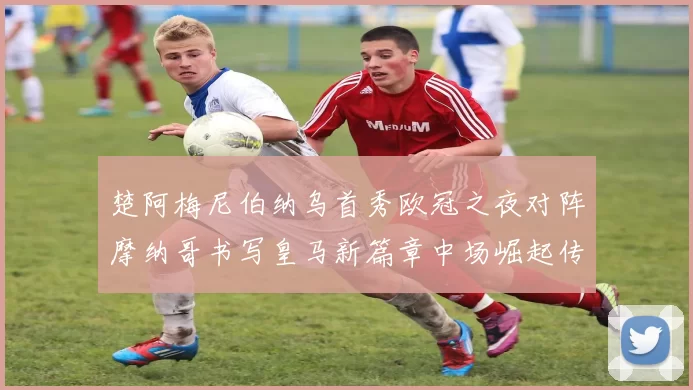 楚阿梅尼伯纳乌首秀欧冠之夜对阵摩纳哥书写皇马新篇章中场崛起传奇